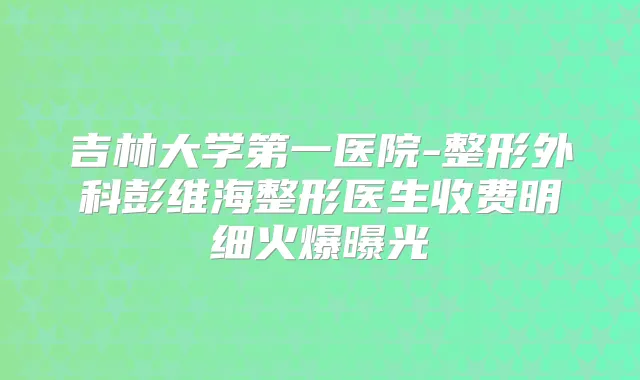 吉林大学第一医院-整形外科彭维海整形医生收费明细火爆曝光