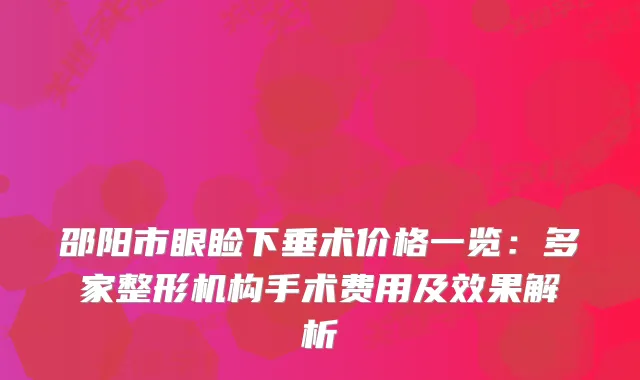 邵阳市眼睑下垂术价格一览：多家整形机构手术费用及效果解析