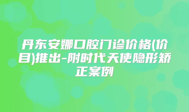 丹东安娜口腔门诊价格(价目)推出-附时代天使隐形矫正案例