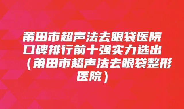 莆田市超声法去眼袋医院口碑排行前十强实力选出（莆田市超声法去眼袋整形医院）