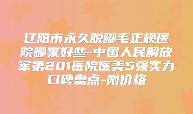 辽阳市永久脱脚毛正规医院哪家好些-中国人民解放军第201医院医美5强实力口碑盘点-附价格