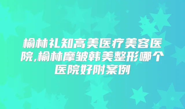 榆林礼知高美医疗美容医院,榆林摩皱韩美整形哪个医院好附案例