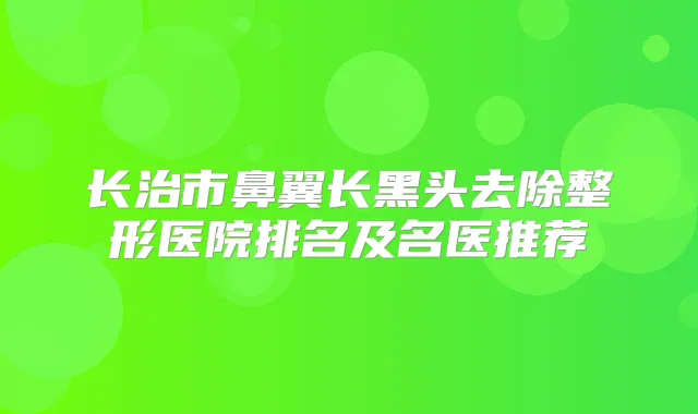 长治市鼻翼长黑头去除整形医院排名及名医推荐