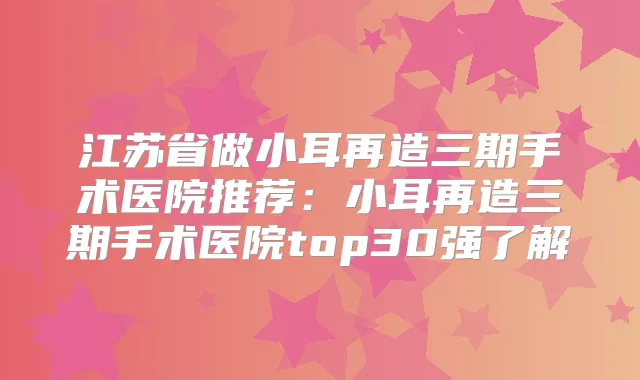 江苏省做小耳再造三期手术医院推荐：小耳再造三期手术医院top30强了解