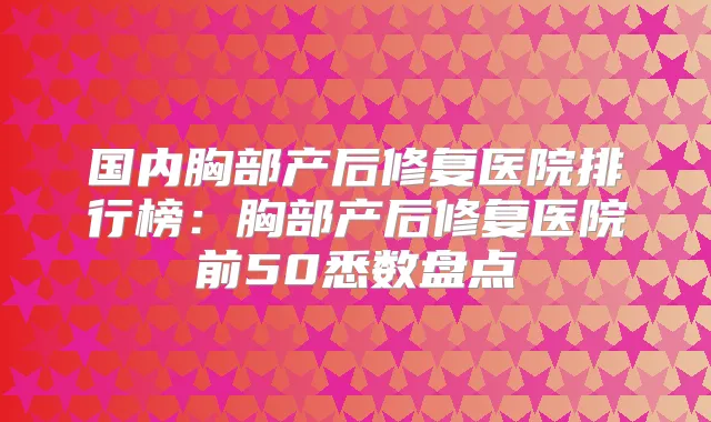 国内胸部产后修复医院排行榜：胸部产后修复医院前50悉数盘点