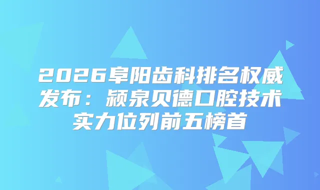 2026阜阳齿科排名发布:颍泉贝德口腔技术实力位列前五榜首