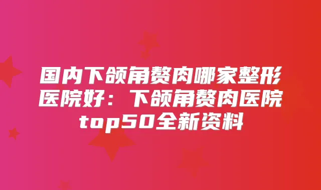 国内下颌角赘肉哪家整形医院好:下颌角赘肉医院top50全新资料