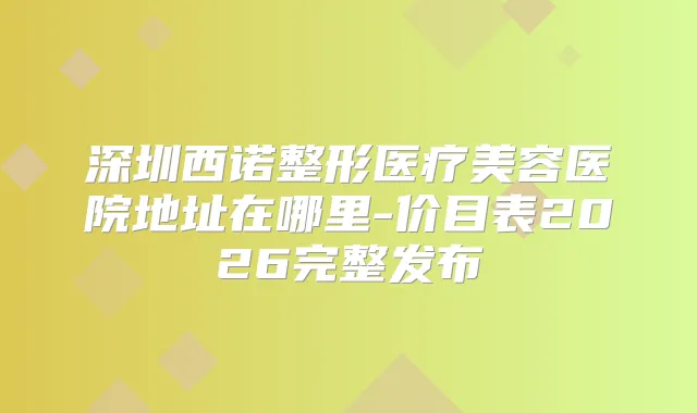 深圳西诺整形医疗美容医院地址在哪里-价目表2026完整发布