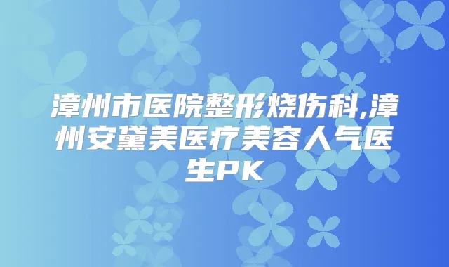 漳州市医院整形烧伤科,漳州安黛美医疗美容人气医生PK