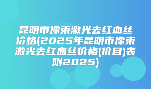 昆明市像束激光去红血丝价格(2025年昆明市像束激光去红血丝价格(价目)表附2025)