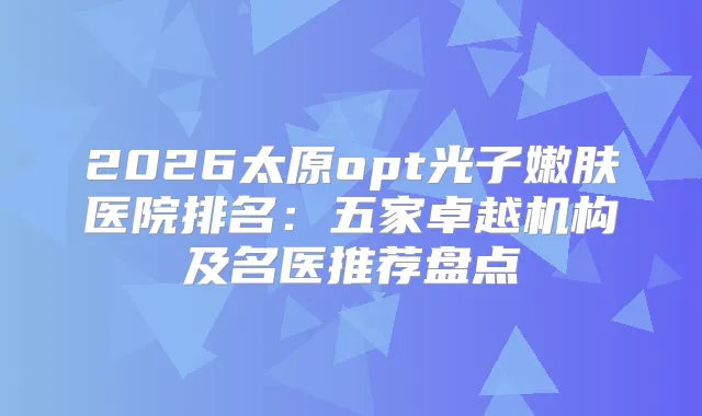 2026太原opt光子嫩肤医院排名:五家卓越机构及名医推荐盘点