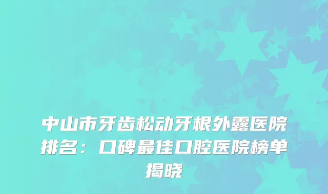 中山市牙齿松动牙根外露医院排名：口碑佳口腔医院榜单揭晓