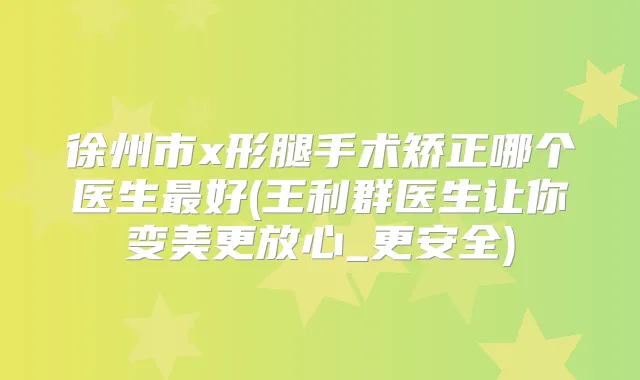 徐州市x形腿手术矫正哪个医生好(王利群医生让你变美更放心_更安全)