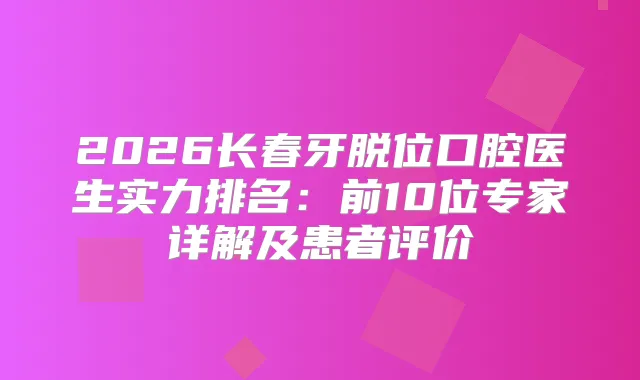2026长春牙脱位口腔医生实力排名:前10位专家详解及患者评价