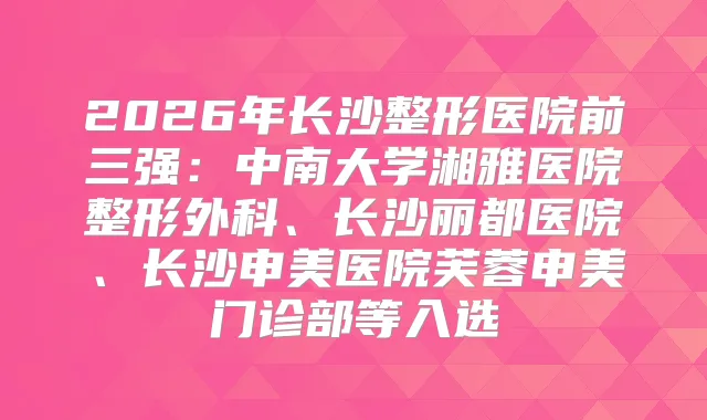 2026年长沙整形医院前三强：中南大学湘雅医院整形外科、长沙丽都医院、长沙申美医院芙蓉申美门诊部等入选