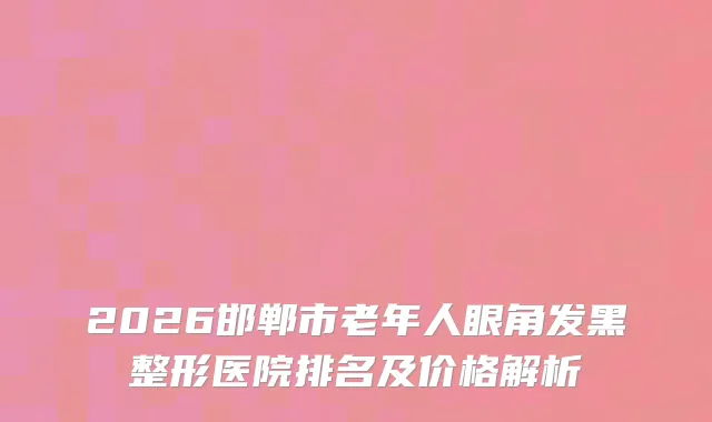 2026邯郸市老年人眼角发黑整形医院排名及价格解析