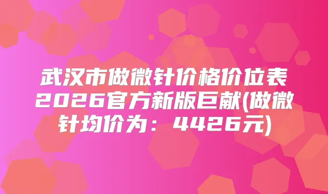 武汉市做微针价格价位表2026官方新版巨献(做微针均价为：4426元)
