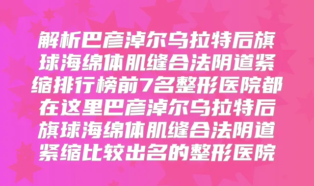 解析巴彦淖尔乌拉特后旗球海绵体肌缝合法阴道紧缩排行榜前7名整形医院都在这里巴彦淖尔乌拉特后旗球海绵体肌缝合法阴道紧缩比较出名的整形医院