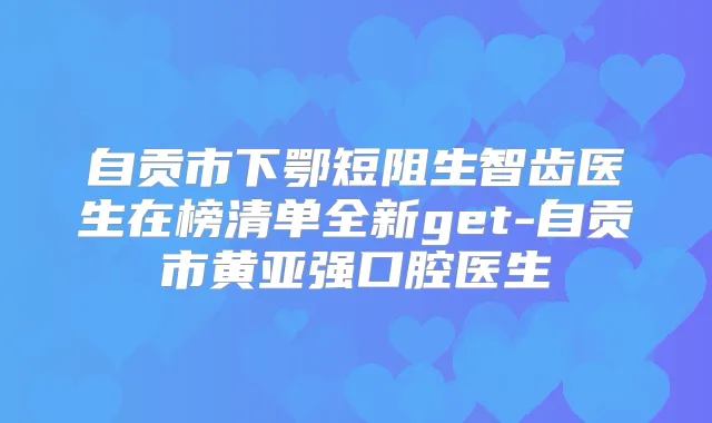 自贡市下鄂短阻生智齿医生在榜清单全新get-自贡市黄亚强口腔医生