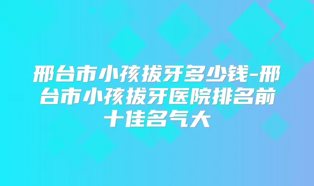 邢台市小孩拔牙多少钱-邢台市小孩拔牙医院排名前十佳名气大