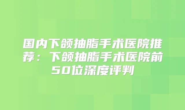 国内下颌抽脂手术医院推荐:下颌抽脂手术医院前50位深度评判