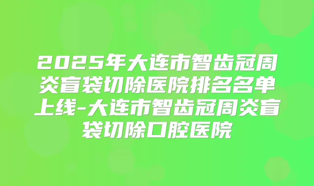 2025年大连市智齿冠周炎盲袋切除医院排名名单上线-大连市智齿冠周炎盲袋切除口腔医院