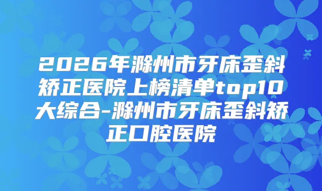 2026年滁州市牙床歪斜矫正医院上榜清单top10大综合-滁州市牙床歪斜矫正口腔医院