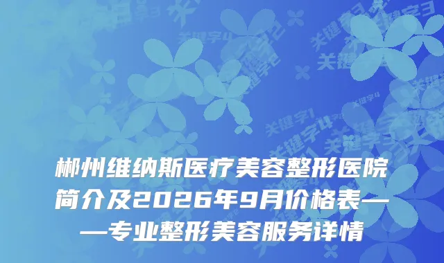 郴州维纳斯医疗美容整形医院简介及2026年9月价格表——专业整形美容服务详情
