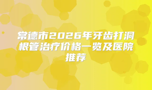 常德市2026年牙齿打洞根管价格一览及医院推荐