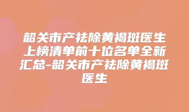 韶关市产祛除黄褐斑医生上榜清单前十位名单全新汇总-韶关市产祛除黄褐斑医生