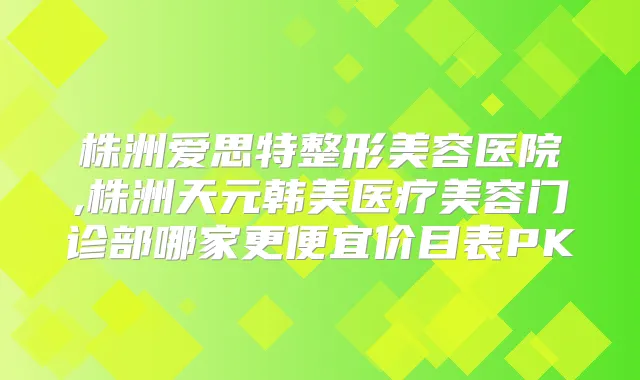 株洲爱思特整形美容医院,株洲天元韩美医疗美容门诊部哪家更便宜价目表PK