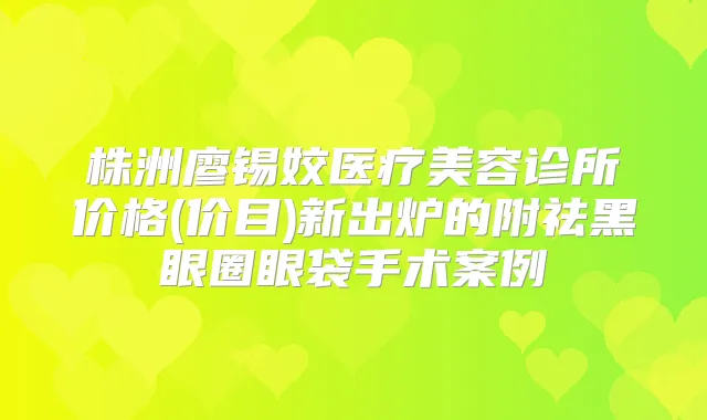 株洲廖锡姣医疗美容诊所价格(价目)新出炉的附祛黑眼圈眼袋手术案例