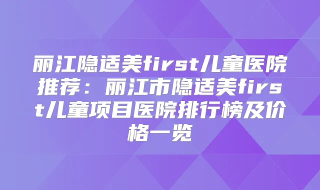 丽江隐适美first儿童医院推荐:丽江市隐适美first儿童项目医院排行榜及价格一览