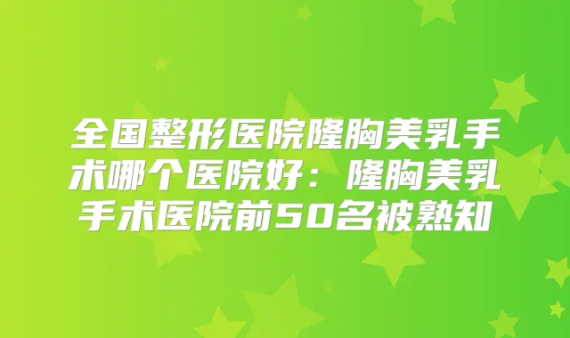 全国整形医院隆胸美乳手术哪个医院好：隆胸美乳手术医院前50名被熟知