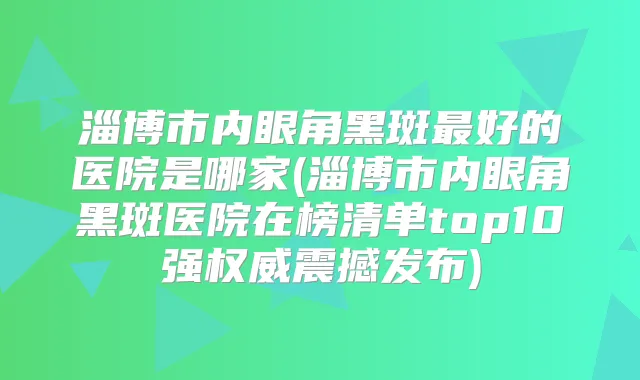 淄博市内眼角黑斑好的医院是哪家(淄博市内眼角黑斑医院在榜清单top10强震撼发布)