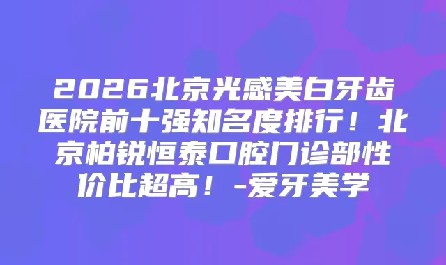 2026北京光感美白牙齿医院前十强知名度排行！北京柏锐恒泰口腔门诊部性价比超高！-爱牙美学