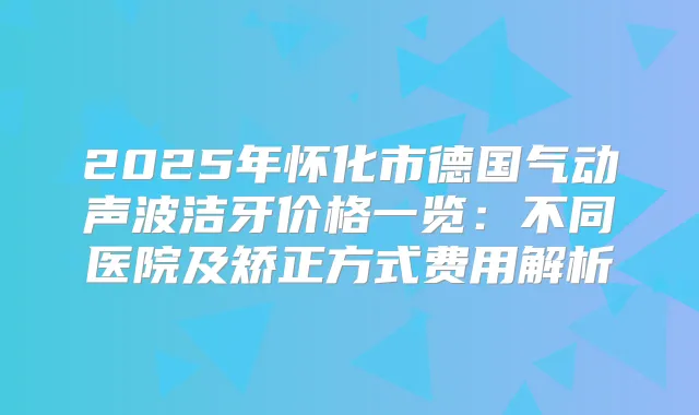 2025年怀化市德国气动声波洁牙价格一览:不同医院及矫正方式费用解析