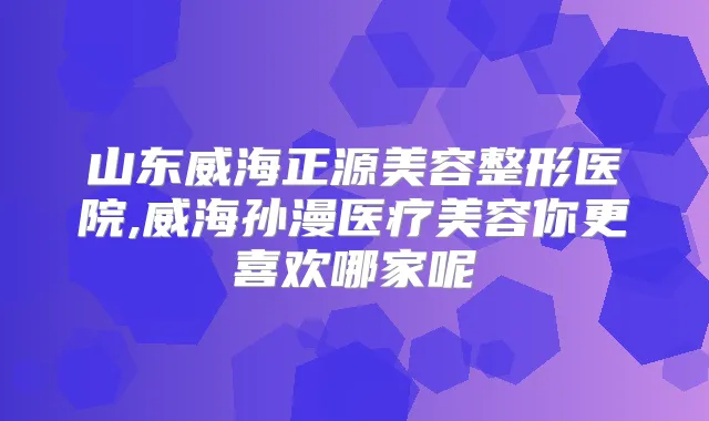 山东威海正源美容整形医院,威海孙漫医疗美容你更喜欢哪家呢