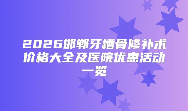 2026邯郸牙槽骨修补术价格大全及医院优惠活动一览
