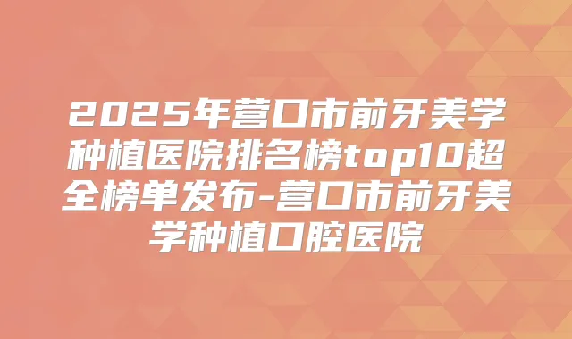 2025年营口市前牙美学种植医院排名榜top10超全榜单发布-营口市前牙美学种植口腔医院
