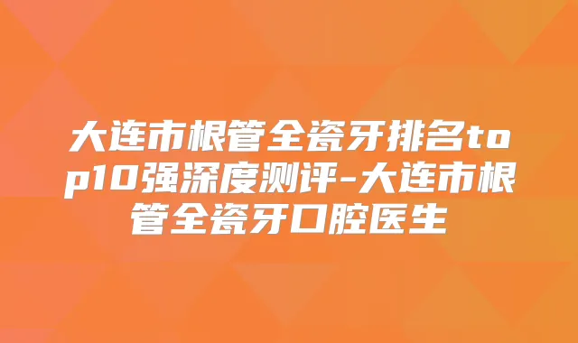 大连市根管全瓷牙排名top10强深度测评-大连市根管全瓷牙口腔医生