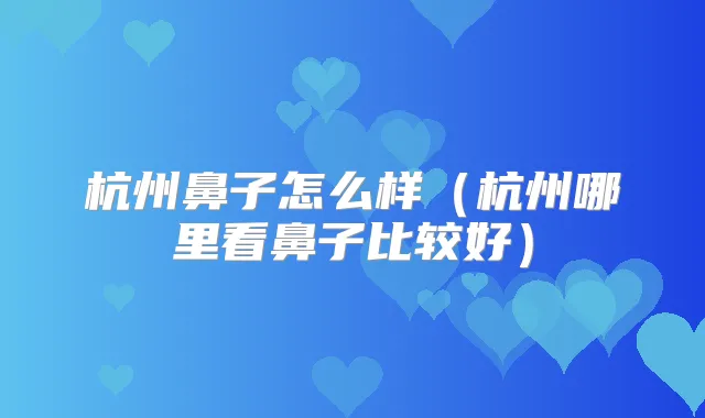 杭州鼻子怎么样(杭州哪里看鼻子比较好)