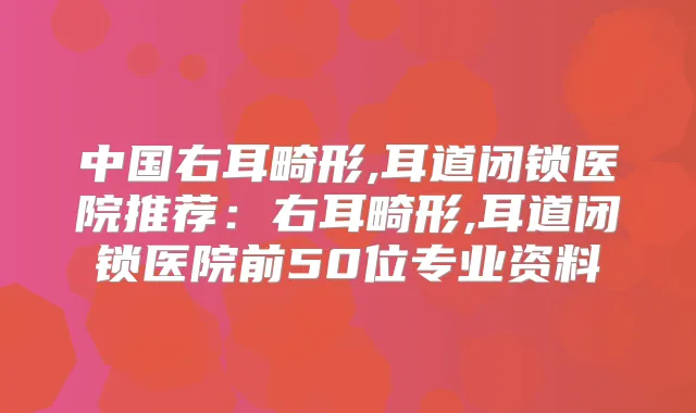 中国右耳畸形,耳道闭锁医院推荐：右耳畸形,耳道闭锁医院前50位专业资料