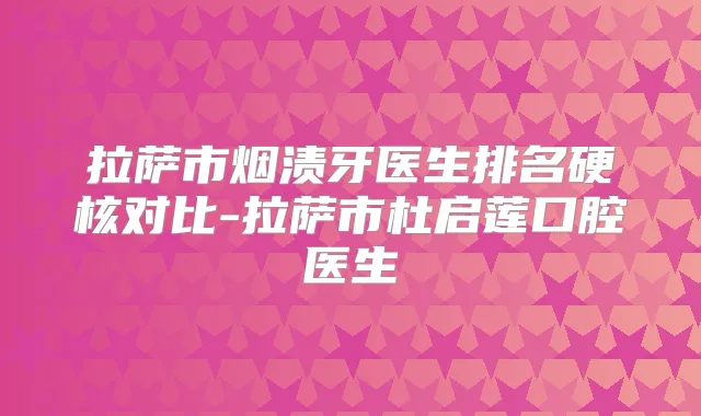 拉萨市烟渍牙医生排名硬核对比-拉萨市杜启莲口腔医生