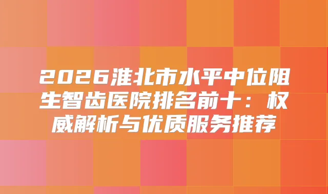 2026淮北市水平中位阻生智齿医院排名前十:解析与优质服务推荐