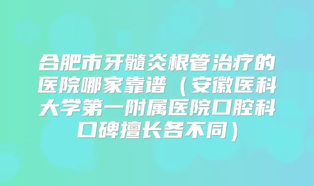 合肥市牙髓炎根管的医院哪家靠谱(安徽医科大学第一附属医院口腔科口碑擅长各不同)