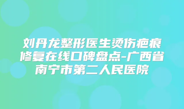 刘丹龙整形医生烫伤疤痕修复在线口碑盘点-广西省南宁市第二人民医院