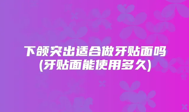 下颌突出适合做牙贴面吗(牙贴面能使用多久)