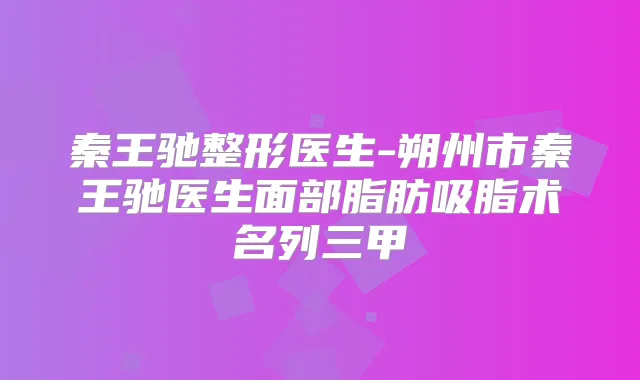 秦王驰整形医生-朔州市秦王驰医生面部脂肪吸脂术名列三甲