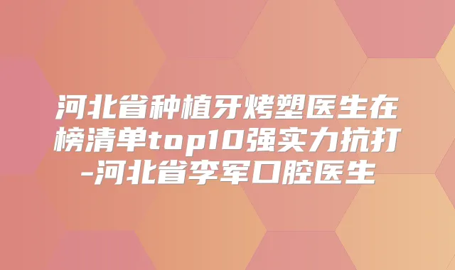河北省种植牙烤塑医生在榜清单top10强实力抗打-河北省李军口腔医生